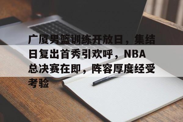 金年会-广厦男篮训练开放日，集结日复出首秀引欢呼，NBA总决赛在即，阵容厚度经受考验